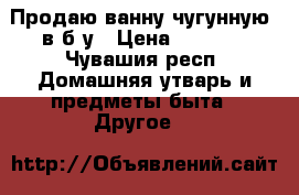 Продаю ванну чугунную  в б/у › Цена ­ 1 000 - Чувашия респ. Домашняя утварь и предметы быта » Другое   